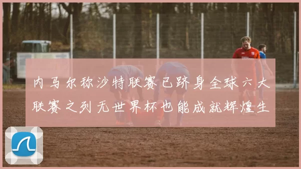 内马尔称沙特联赛已跻身全球六大联赛之列无世界杯也能成就辉煌生涯