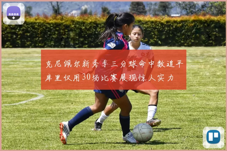 克尼佩尔新秀季三分球命中数追平库里仅用30场比赛展现惊人实力