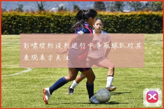 彭啸续约谈判进行中争冠球队对其表现表示关注