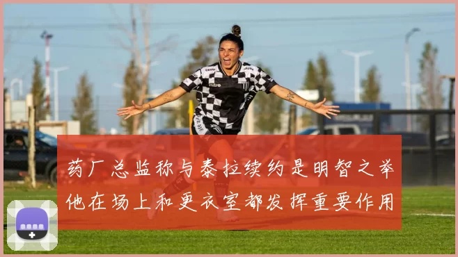 药厂总监称与泰拉续约是明智之举他在场上和更衣室都发挥重要作用