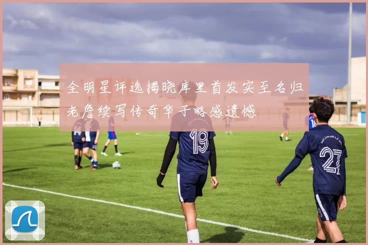 全明星评选揭晓库里首发实至名归老詹续写传奇华子略感遗憾