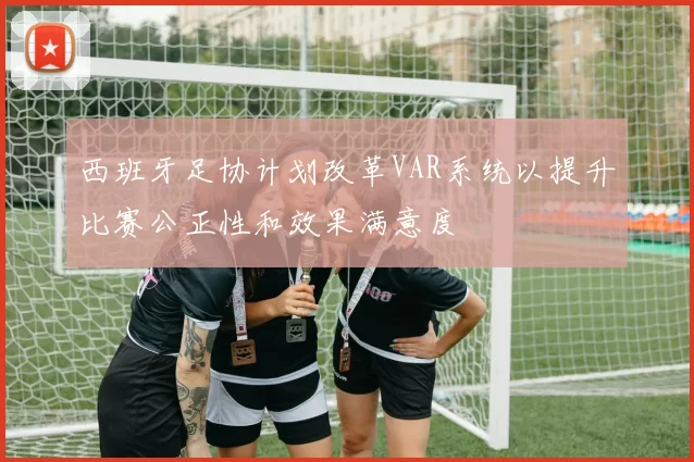 西班牙足协计划改革VAR系统以提升比赛公正性和效果满意度