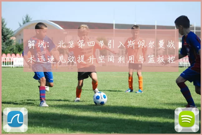 解说：北京第四节引入斯佩尔曼战术迅速见效提升空间利用与篮板控制能力