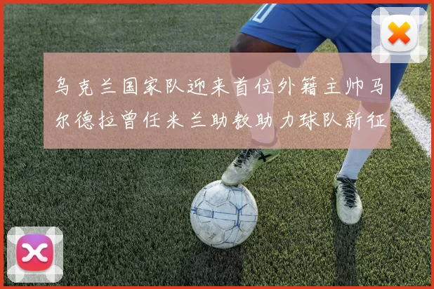 乌克兰国家队迎来首位外籍主帅马尔德拉曾任米兰助教助力球队新征程