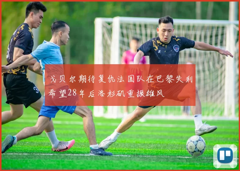 戈贝尔期待复仇法国队在巴黎失利希望28年后洛杉矶重振雄风