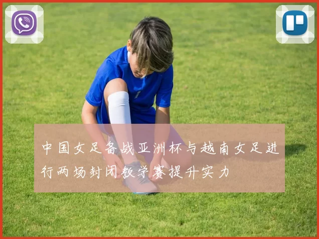 中国女足备战亚洲杯与越南女足进行两场封闭教学赛提升实力