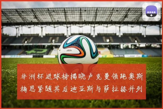 非洲杯进球榜揭晓卢克曼领跑奥斯梅恩紧随其后迪亚斯与萨拉赫并列第三