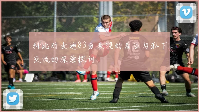 科比对麦迪83分表现的看法与私下交流的深意探讨