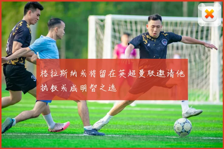格拉斯纳或将留在英超曼联邀请他执教或成明智之选